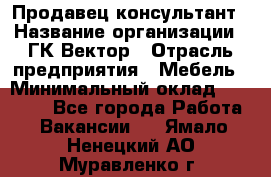 Продавец-консультант › Название организации ­ ГК Вектор › Отрасль предприятия ­ Мебель › Минимальный оклад ­ 15 000 - Все города Работа » Вакансии   . Ямало-Ненецкий АО,Муравленко г.